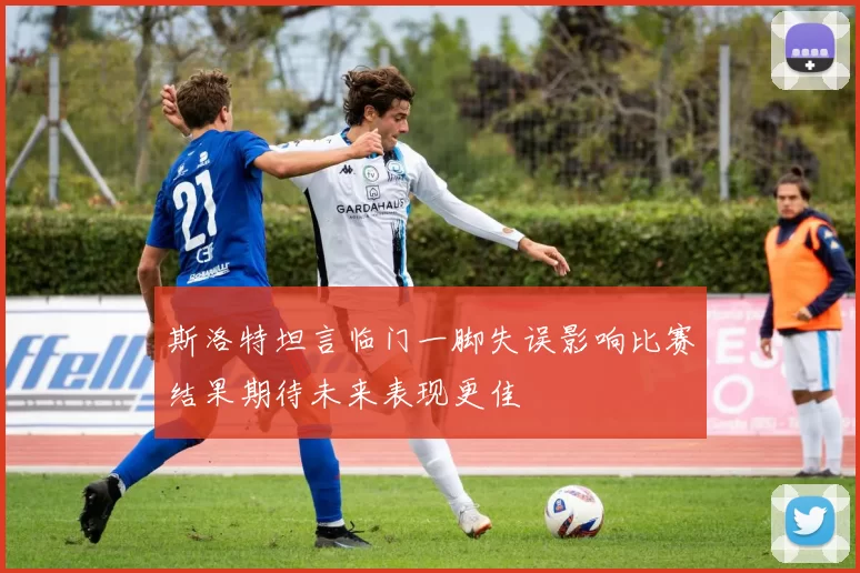 斯洛特坦言临门一脚失误影响比赛结果期待未来表现更佳