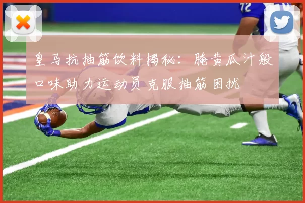 皇马抗抽筋饮料揭秘：腌黄瓜汁般口味助力运动员克服抽筋困扰