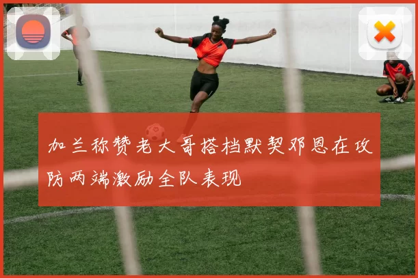 加兰称赞老大哥搭档默契邓恩在攻防两端激励全队表现