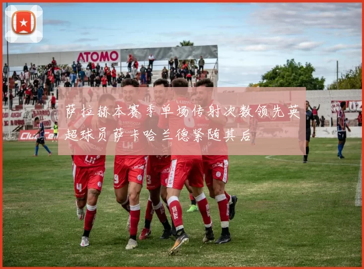 萨拉赫本赛季单场传射次数领先英超球员萨卡哈兰德紧随其后