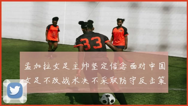 孟加拉女足主帅坚定信念面对中国女足不改战术决不采取防守反击策略