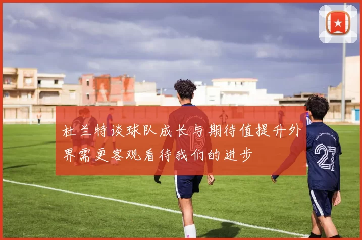 杜兰特谈球队成长与期待值提升外界需更客观看待我们的进步
