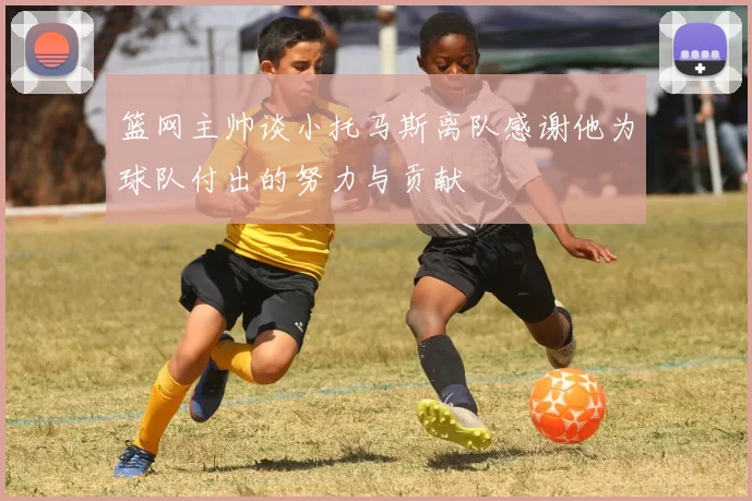 篮网主帅谈小托马斯离队感谢他为球队付出的努力与贡献