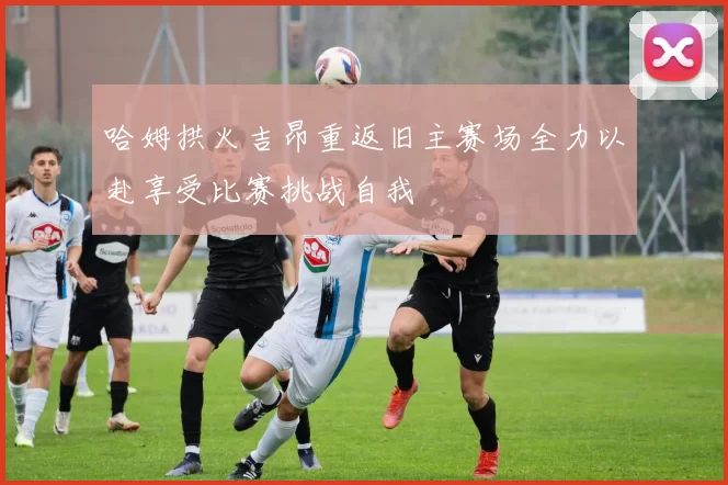 哈姆拱火吉昂重返旧主赛场全力以赴享受比赛挑战自我