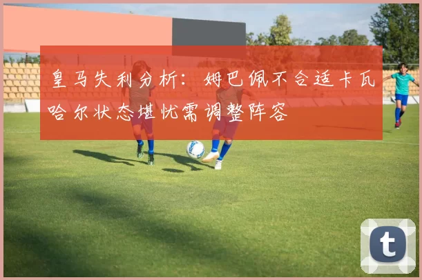 皇马失利分析：姆巴佩不合适卡瓦哈尔状态堪忧需调整阵容
