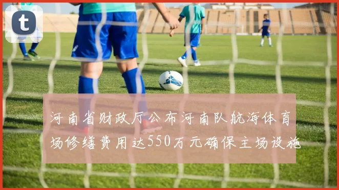 河南省财政厅公布河南队航海体育场修缮费用达550万元确保主场设施安全