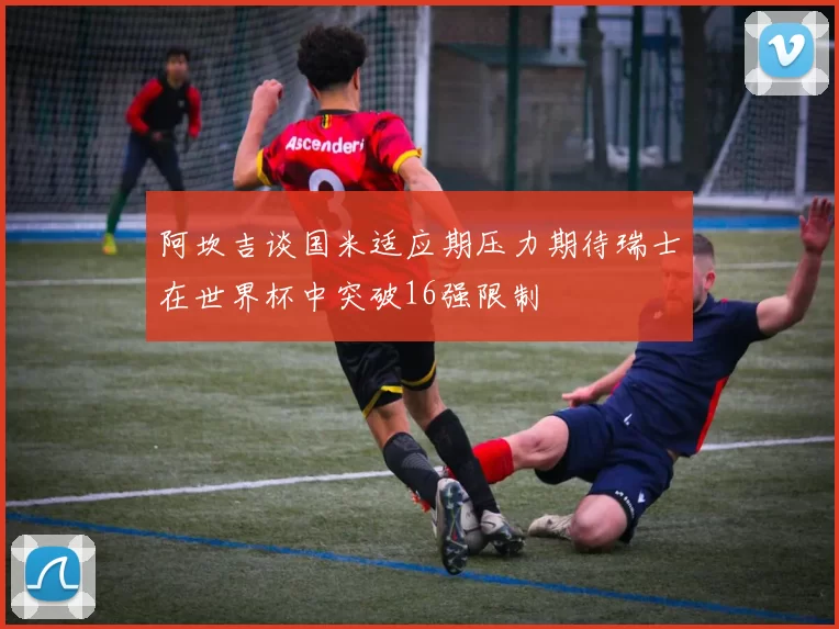 阿坎吉谈国米适应期压力期待瑞士在世界杯中突破16强限制