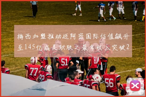 梅西加盟推动迈阿密国际估值飙升至145亿成美职联之最年收入突破2亿美元