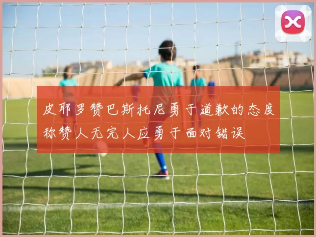 皮耶罗赞巴斯托尼勇于道歉的态度称赞人无完人应勇于面对错误
