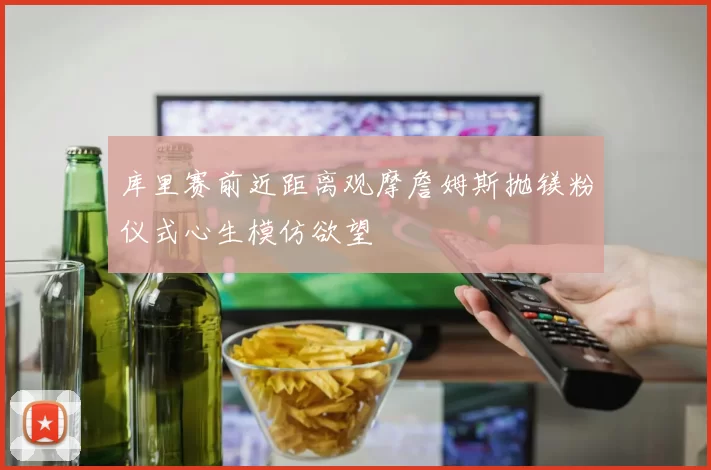 库里赛前近距离观摩詹姆斯抛镁粉仪式心生模仿欲望