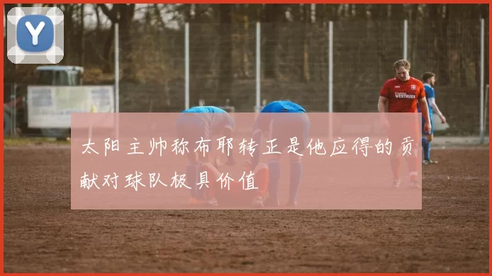 太阳主帅称布耶转正是他应得的贡献对球队极具价值
