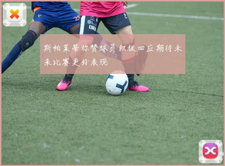 斯帕莱蒂称赞球员积极回应期待未来比赛更好表现