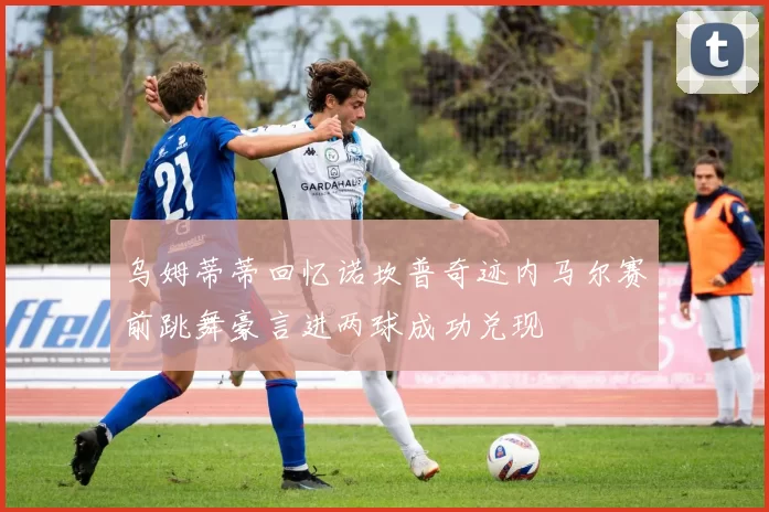 乌姆蒂蒂回忆诺坎普奇迹内马尔赛前跳舞豪言进两球成功兑现