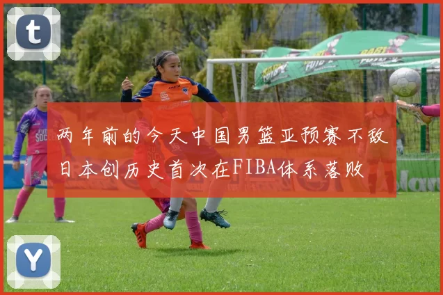 两年前的今天中国男篮亚预赛不敌日本创历史首次在FIBA体系落败