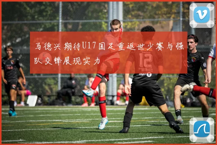 马德兴期待U17国足重返世少赛与强队交锋展现实力