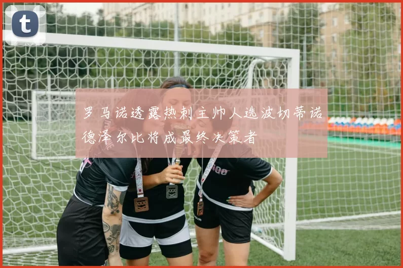罗马诺透露热刺主帅人选波切蒂诺德泽尔比将成最终决策者