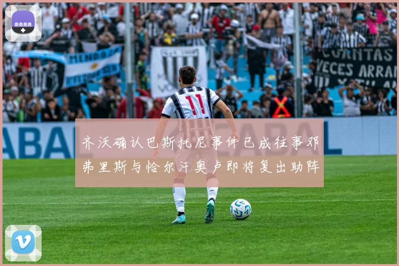 齐沃确认巴斯托尼事件已成往事邓弗里斯与恰尔汗奥卢即将复出助阵