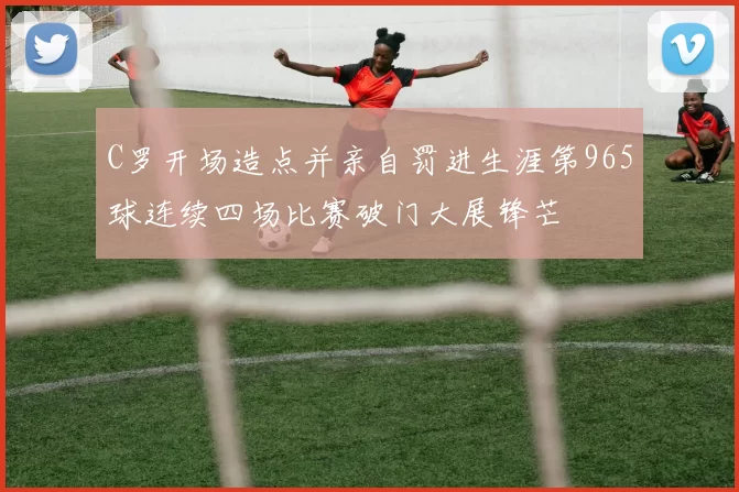C罗开场造点并亲自罚进生涯第965球连续四场比赛破门大展锋芒