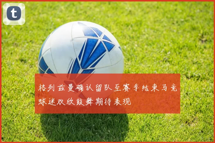 格列兹曼确认留队至赛季结束马竞球迷欢欣鼓舞期待表现