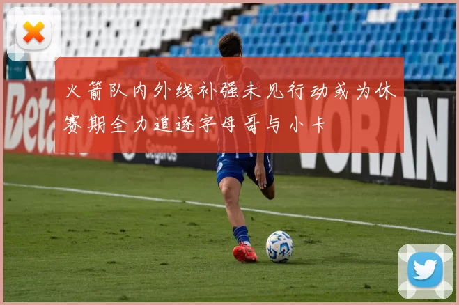 火箭队内外线补强未见行动或为休赛期全力追逐字母哥与小卡