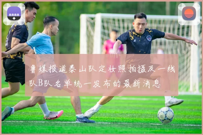鲁媒报道泰山队定妆照拍摄及一线队B队名单统一发布的最新消息