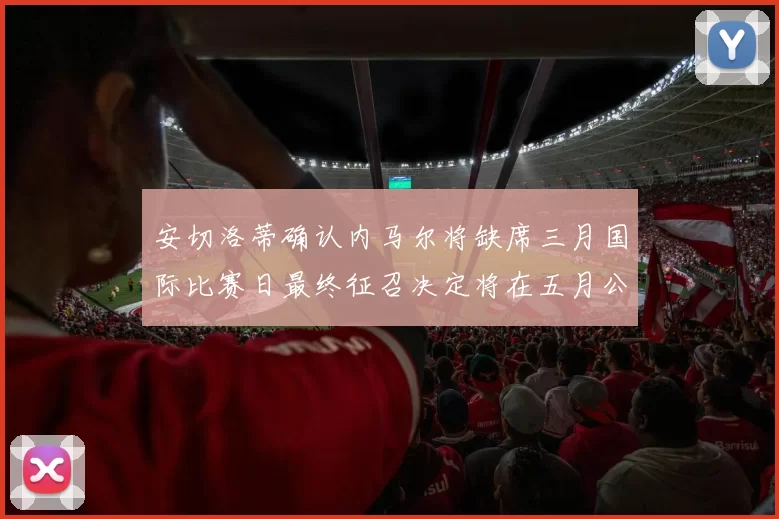 安切洛蒂确认内马尔将缺席三月国际比赛日最终征召决定将在五月公布