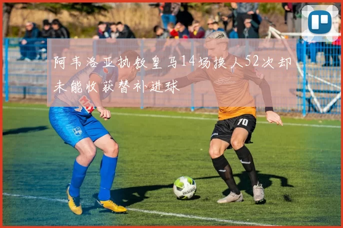 阿韦洛亚执教皇马14场换人52次却未能收获替补进球