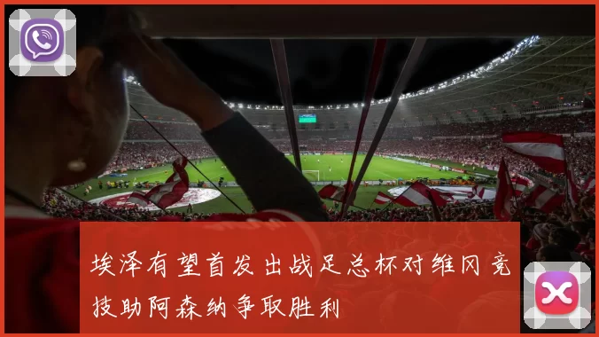 埃泽有望首发出战足总杯对维冈竞技助阿森纳争取胜利