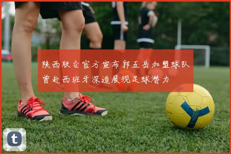 陕西联合官方宣布郭五岳加盟球队曾赴西班牙深造展现足球潜力