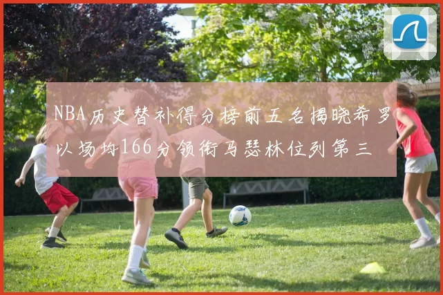 NBA历史替补得分榜前五名揭晓希罗以场均166分领衔马瑟林位列第三