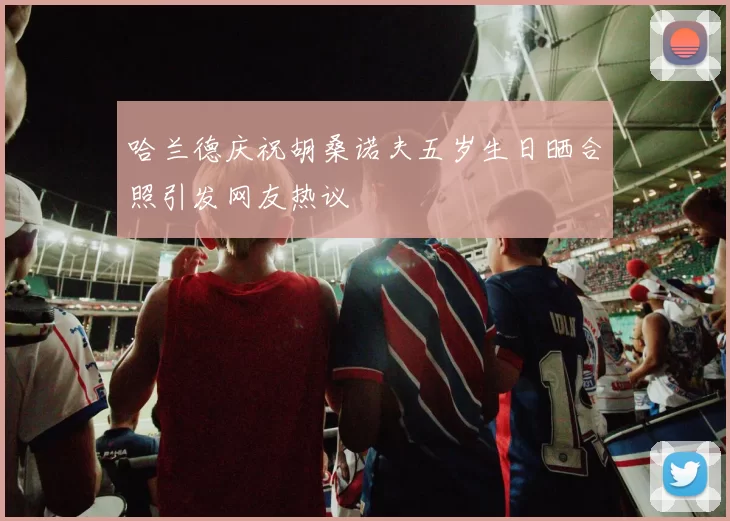 哈兰德庆祝胡桑诺夫五岁生日晒合照引发网友热议