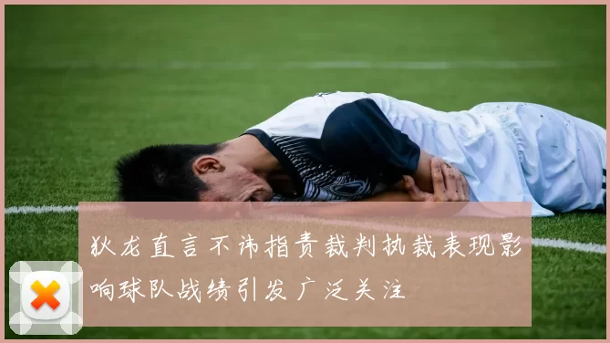 狄龙直言不讳指责裁判执裁表现影响球队战绩引发广泛关注