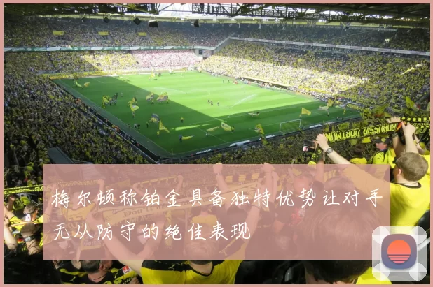 梅尔顿称铂金具备独特优势让对手无从防守的绝佳表现