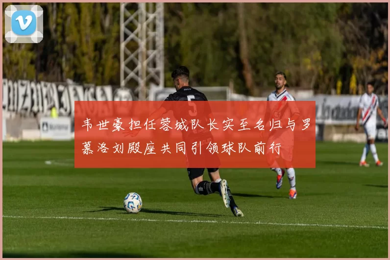 韦世豪担任蓉城队长实至名归与罗慕洛刘殿座共同引领球队前行