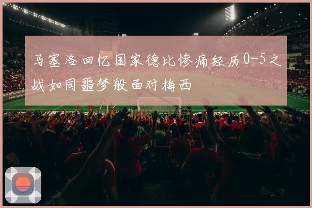 马塞洛回忆国家德比惨痛经历0-5之战如同噩梦般面对梅西