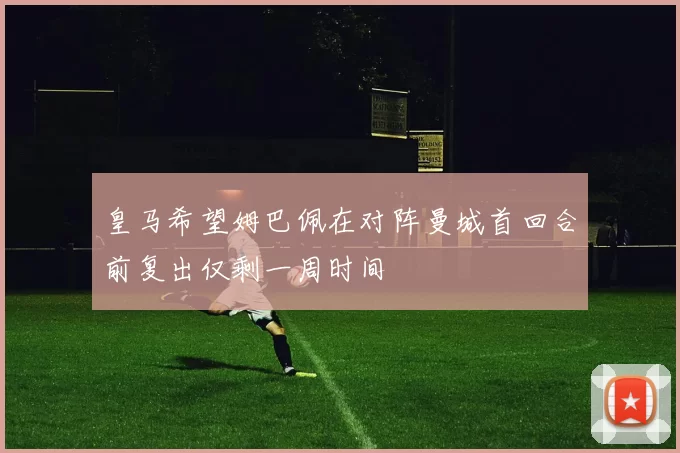 皇马希望姆巴佩在对阵曼城首回合前复出仅剩一周时间
