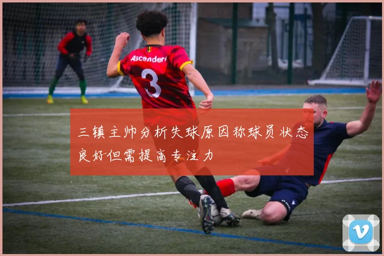 三镇主帅分析失球原因称球员状态良好但需提高专注力