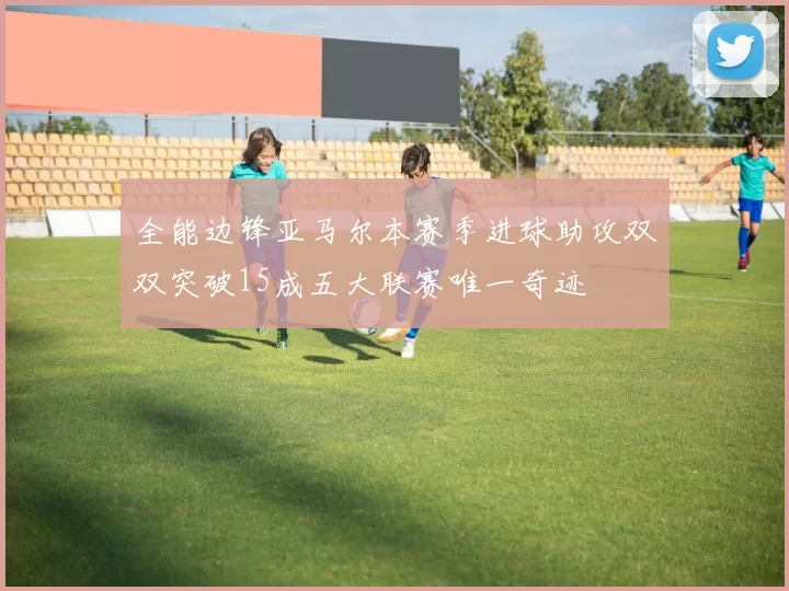 全能边锋亚马尔本赛季进球助攻双双突破15成五大联赛唯一奇迹