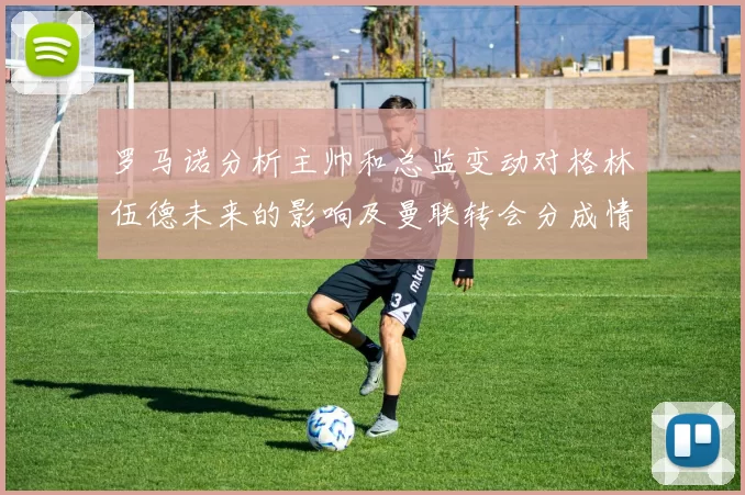 罗马诺分析主帅和总监变动对格林伍德未来的影响及曼联转会分成情况